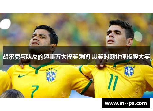胡尔克与队友的趣事五大搞笑瞬间 爆笑时刻让你捧腹大笑