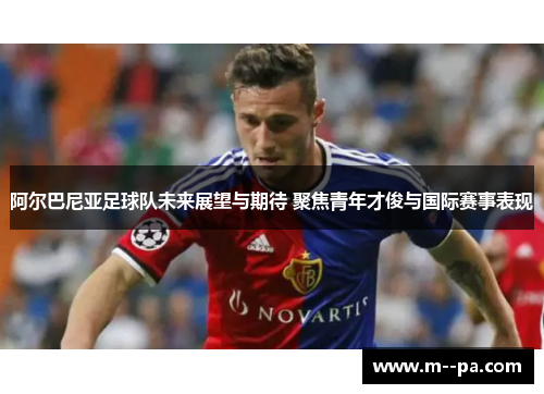 阿尔巴尼亚足球队未来展望与期待 聚焦青年才俊与国际赛事表现 阿尔巴尼亚足球队未来展望与期待 聚焦青年才俊与国际赛事表现