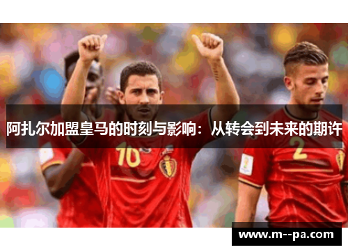 阿扎尔加盟皇马的时刻与影响：从转会到未来的期许