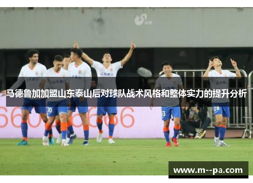 马德鲁加加盟山东泰山后对球队战术风格和整体实力的提升分析 马德鲁加加盟山东泰山后对球队战术风格和整体实力的提升分析
