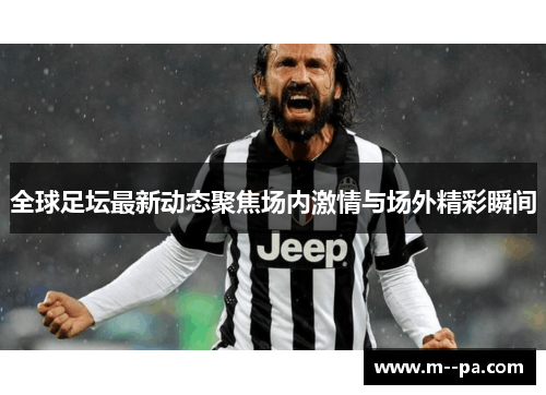 全球足坛最新动态聚焦场内激情与场外精彩瞬间