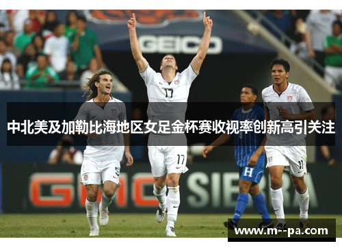 中北美及加勒比海地区女足金杯赛收视率创新高引关注 中北美及加勒比海地区女足金杯赛收视率创新高引关注