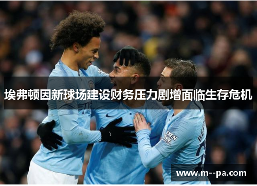 埃弗顿因新球场建设财务压力剧增面临生存危机 埃弗顿因新球场建设财务压力剧增面临生存危机