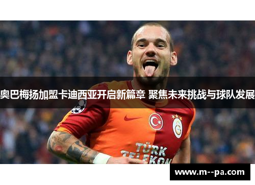 奥巴梅扬加盟卡迪西亚开启新篇章 聚焦未来挑战与球队发展