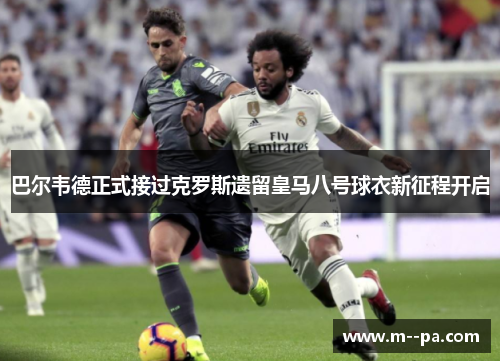 巴尔韦德正式接过克罗斯遗留皇马八号球衣新征程开启
