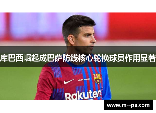 库巴西崛起成巴萨防线核心轮换球员作用显著