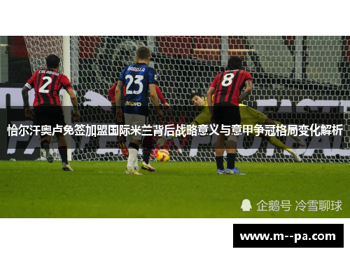 恰尔汗奥卢免签加盟国际米兰背后战略意义与意甲争冠格局变化解析