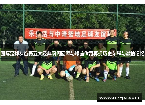 国际足球友谊赛五大经典瞬间回顾与绿茵传奇再现历史荣耀与激情记忆