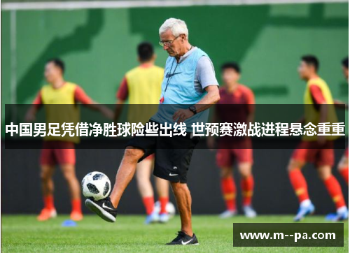 中国男足凭借净胜球险些出线 世预赛激战进程悬念重重 中国男足凭借净胜球险些出线 世预赛激战进程悬念重重