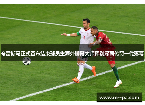 夸雷斯马正式宣布结束球员生涯外脚背大师挥别绿茵传奇一代落幕