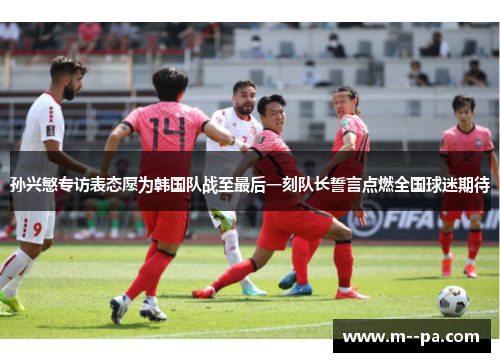 孙兴慜专访表态愿为韩国队战至最后一刻队长誓言点燃全国球迷期待