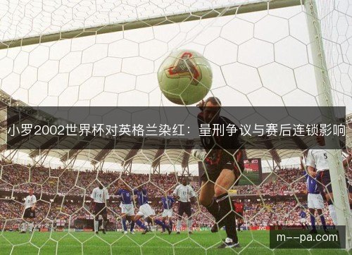 小罗2002世界杯对英格兰染红:量刑争议与赛后连锁影响 小罗2002世界杯对英格兰染红:量刑争议与赛后连锁影响
